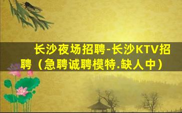 长沙夜场招聘-长沙KTV招聘（急聘诚聘模特.缺人中）